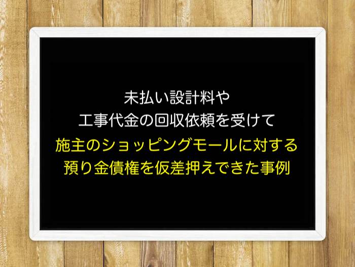 未払い設計料や工事代金の回収依頼を受け、施主のショッピングモールに対する預り金債権を仮差押えできた事例