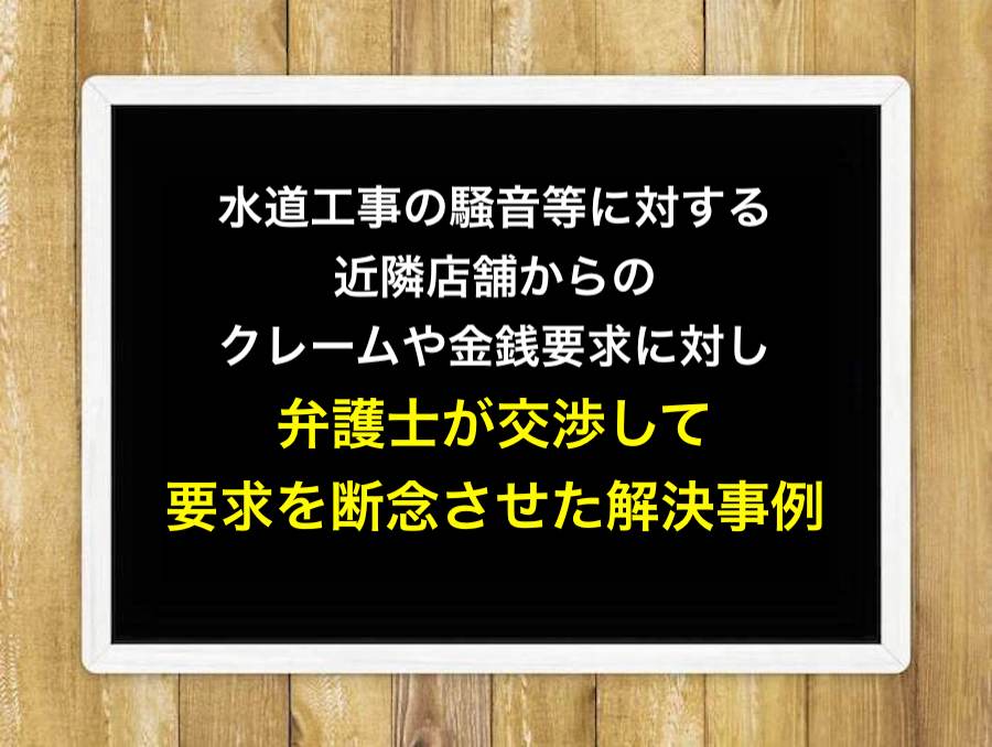 水道工事の騒音等に対する近隣店舗からのクレームや金銭要求に対し、弁護士が交渉して要求を断念させた解決事例