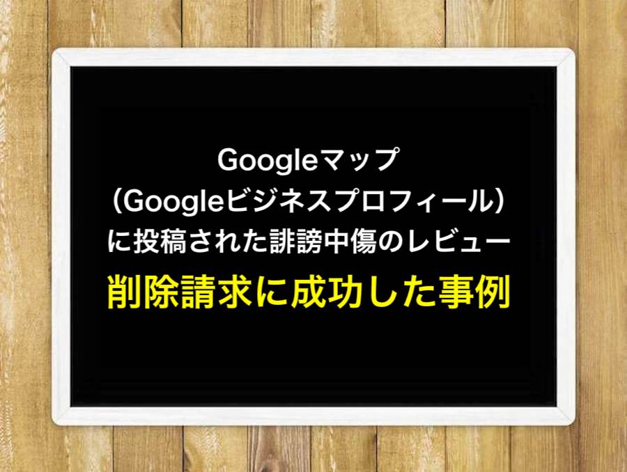 Googleマップ（Googleビジネスプロフィール）に投稿された誹謗中傷のレビューの削除請求に成功した事例