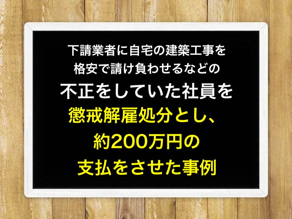下請業者に自宅の建築工事を格安で請け負わせるなどの不正をしていた社員を懲戒解雇処分とし、約200万円の支払をさせた事例