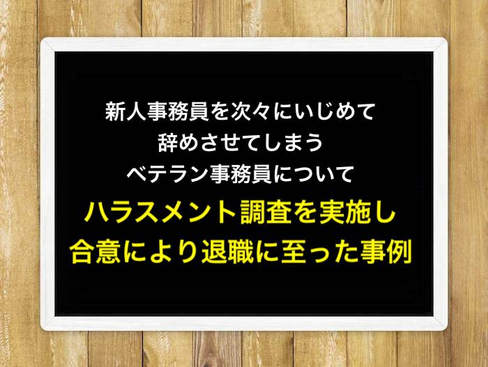 新人事務員を次々にいじめて辞めさせてしまうベテラン事務員について、ハラスメント調査を実施し、合意により退職に至った事例
