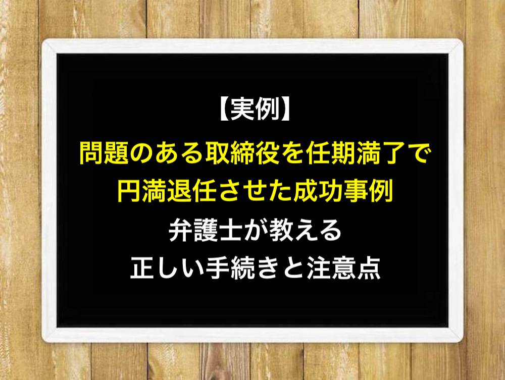 【実例】問題のある取締役を任期満了で円満退任させた成功事例！弁護士が教える正しい手続きと注意点