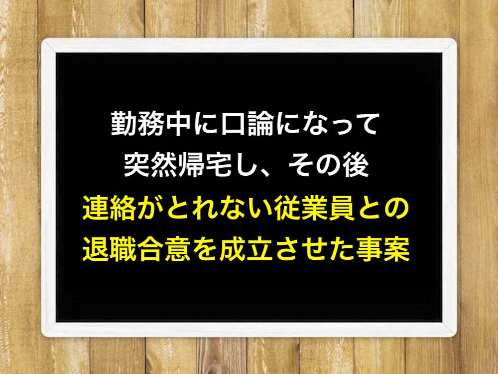 勤務中に口論になって突然帰宅し、その後連絡がとれない従業員との退職合意を成立させた事案