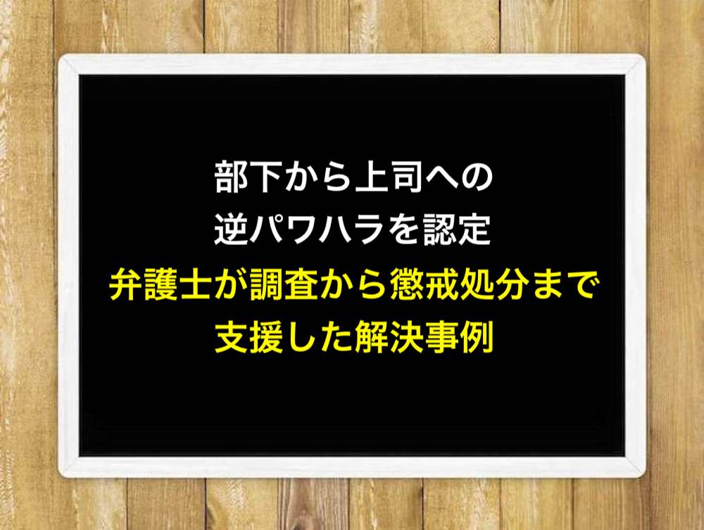 部下から上司への逆パワハラを認定！弁護士が調査から懲戒処分まで支援した解決事例
